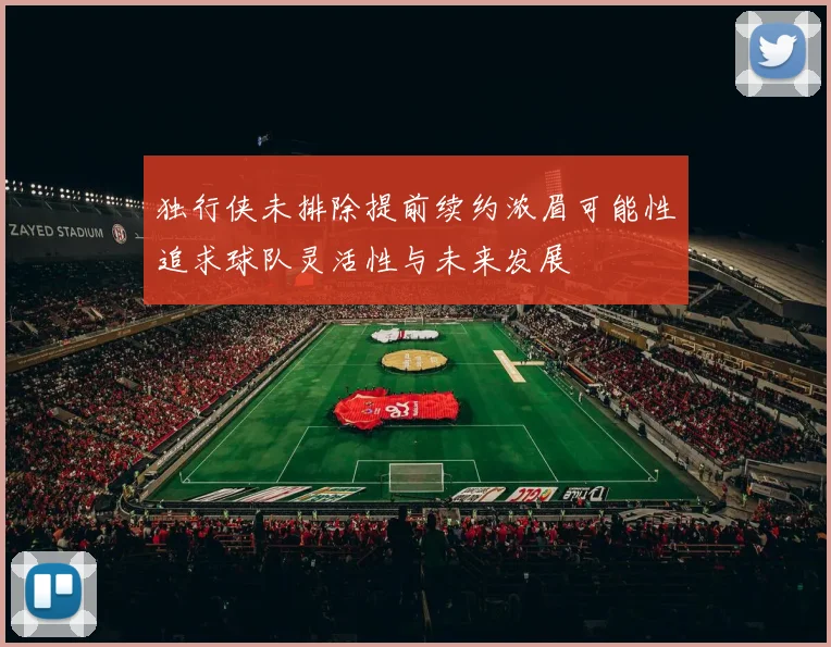 独行侠未排除提前续约浓眉可能性追求球队灵活性与未来发展