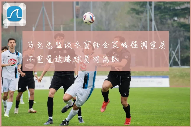 马竞总监谈冬窗转会策略强调重质不重量边缘球员将离队