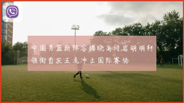 中国男篮新阵容揭晓高诗岩胡明轩领衔首发五虎冲击国际赛场