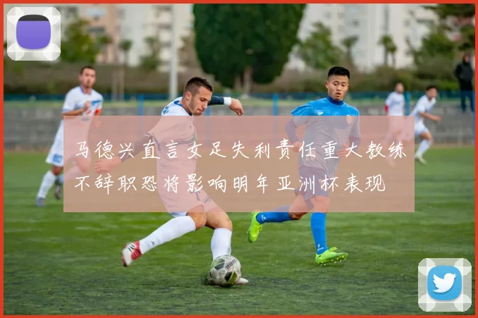 马德兴直言女足失利责任重大教练不辞职恐将影响明年亚洲杯表现