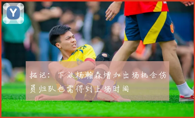 拓记：下放杨瀚森增加出场机会伤员归队也需得到上场时间
