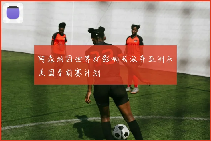 阿森纳因世界杯影响或放弃亚洲和美国季前赛计划