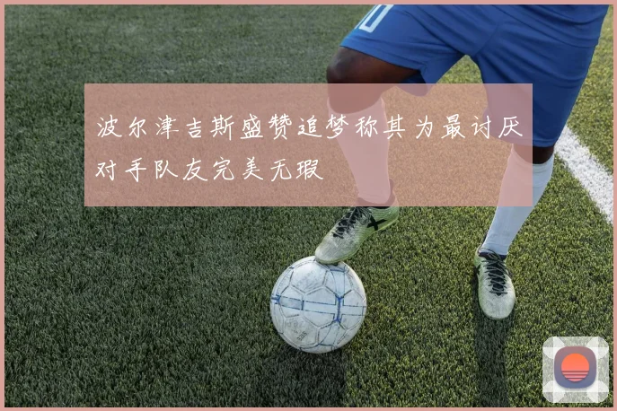 波尔津吉斯盛赞追梦称其为最讨厌对手队友完美无瑕