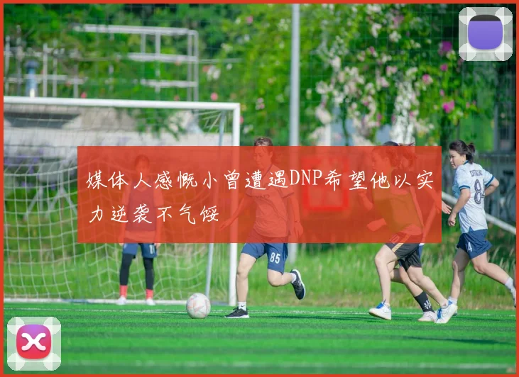 媒体人感慨小曾遭遇DNP希望他以实力逆袭不气馁
