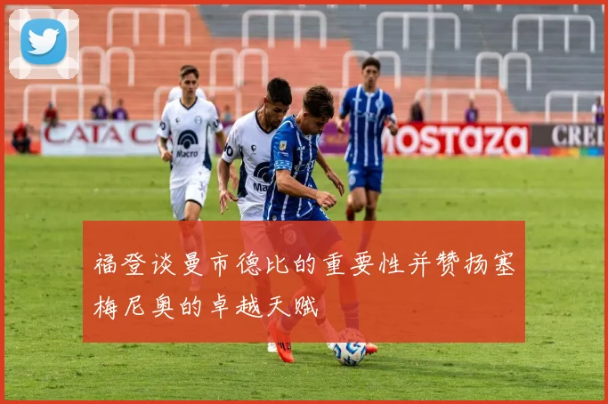 福登谈曼市德比的重要性并赞扬塞梅尼奥的卓越天赋