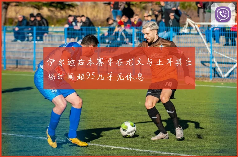 伊尔迪兹本赛季在尤文与土耳其出场时间超95几乎无休息