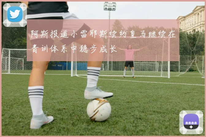 阿斯报道小雷耶斯续约皇马继续在青训体系中稳步成长