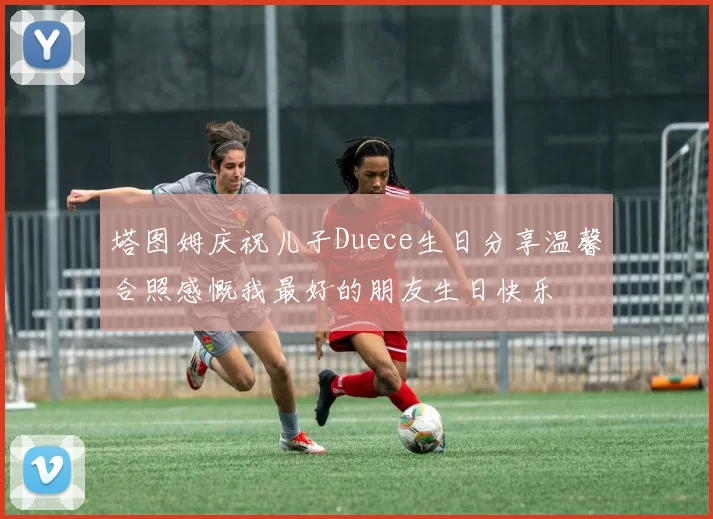 塔图姆庆祝儿子Duece生日分享温馨合照感慨我最好的朋友生日快乐