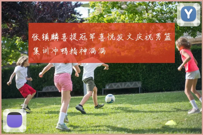 张镇麟喜提冠军喜悦发文庆祝男篮集训冲鸭精神满满