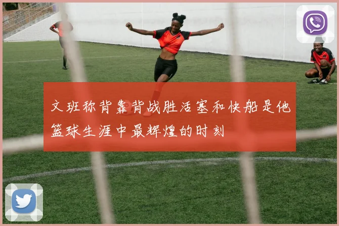 文班称背靠背战胜活塞和快船是他篮球生涯中最辉煌的时刻