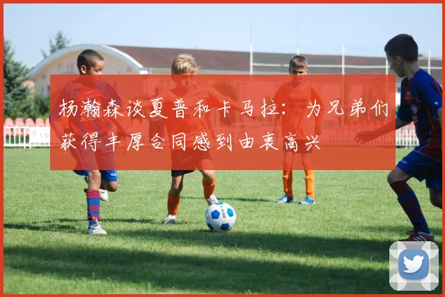 杨瀚森谈夏普和卡马拉：为兄弟们获得丰厚合同感到由衷高兴