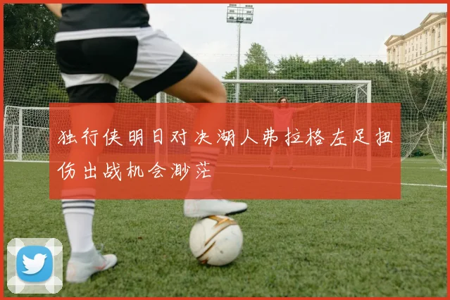 独行侠明日对决湖人弗拉格左足扭伤出战机会渺茫