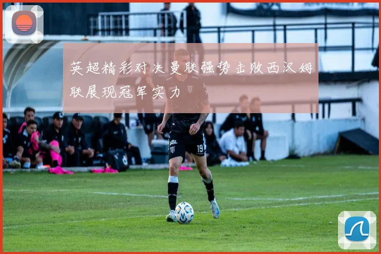 英超精彩对决曼联强势击败西汉姆联展现冠军实力