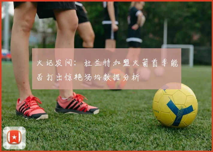 火记发问：杜兰特加盟火箭首季能否打出惊艳场均数据分析