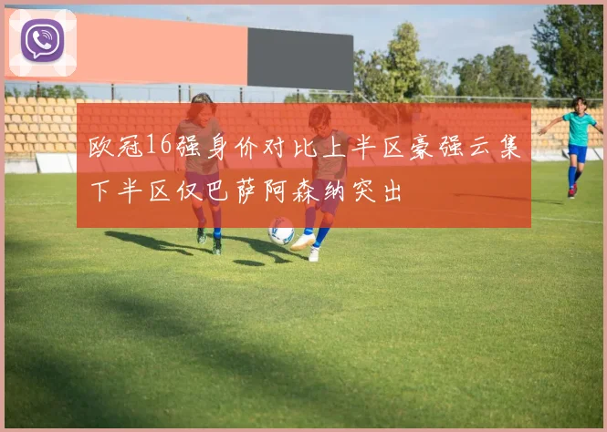 欧冠16强身价对比上半区豪强云集下半区仅巴萨阿森纳突出