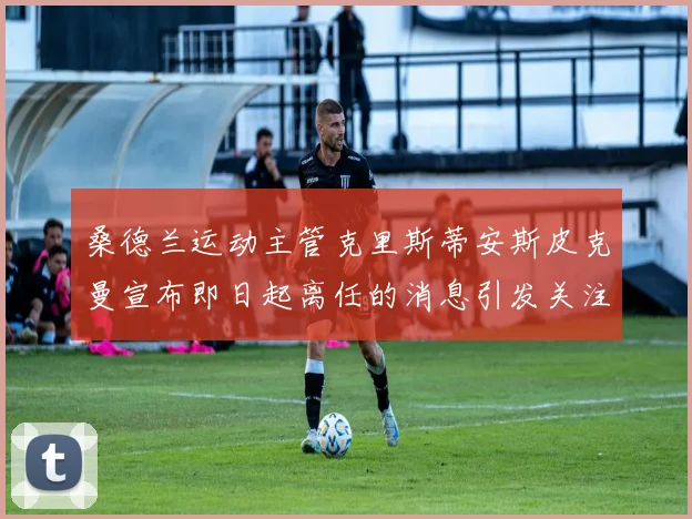 桑德兰运动主管克里斯蒂安斯皮克曼宣布即日起离任的消息引发关注